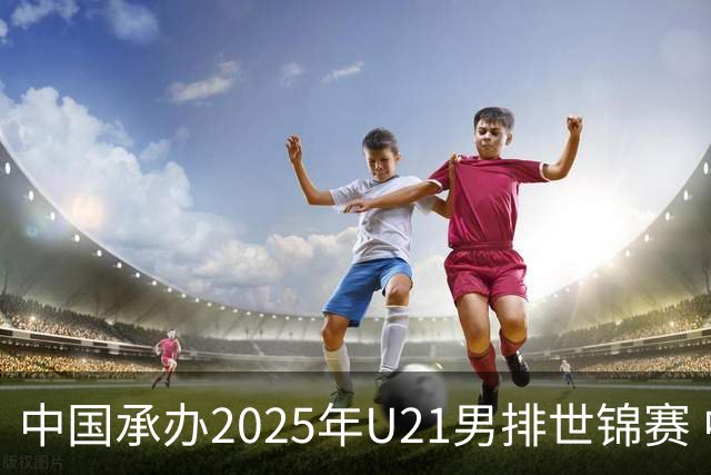 中国承办2025年U21男排世锦赛 中青队获参赛资格
